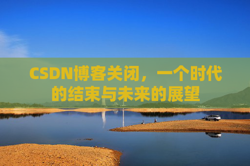 CSDN博客关闭，一个时代的结束与未来的展望